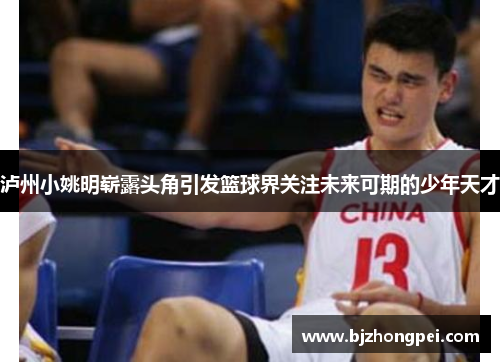 泸州小姚明崭露头角引发篮球界关注未来可期的少年天才