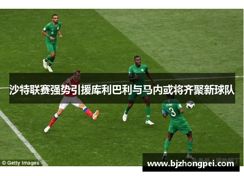 沙特联赛强势引援库利巴利与马内或将齐聚新球队